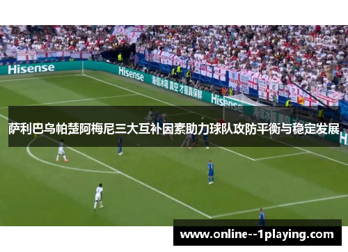 萨利巴乌帕楚阿梅尼三大互补因素助力球队攻防平衡与稳定发展