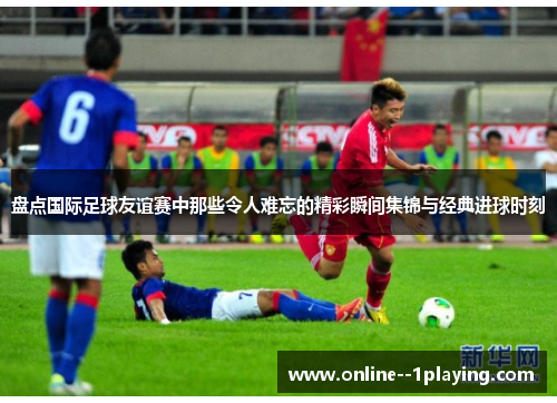 盘点国际足球友谊赛中那些令人难忘的精彩瞬间集锦与经典进球时刻