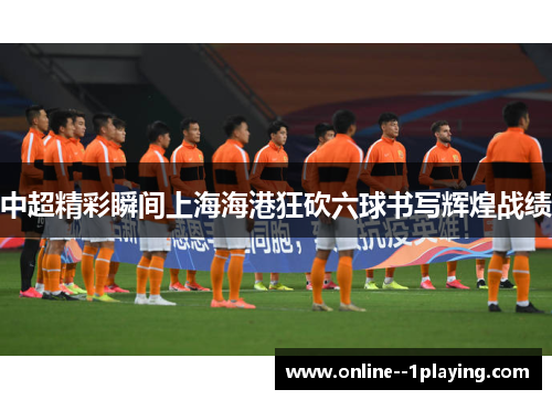 中超精彩瞬间上海海港狂砍六球书写辉煌战绩 中超精彩瞬间上海海港狂砍六球书写辉煌战绩