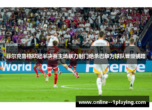 菲尔克鲁格欧冠半决赛主场暴力射门绝杀巴黎为球队晋级铺路 菲尔克鲁格欧冠半决赛主场暴力射门绝杀巴黎为球队晋级铺路