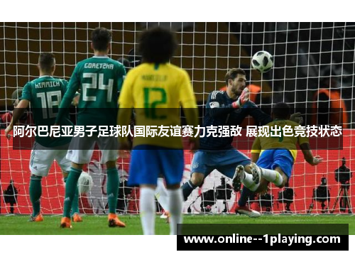 阿尔巴尼亚男子足球队国际友谊赛力克强敌 展现出色竞技状态
