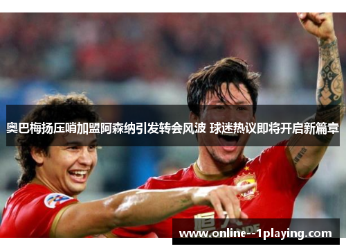 奥巴梅扬压哨加盟阿森纳引发转会风波 球迷热议即将开启新篇章