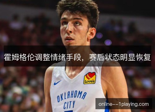 霍姆格伦调整情绪手段,赛后状态明显恢复 霍姆格伦调整情绪手段,赛后状态明显恢复